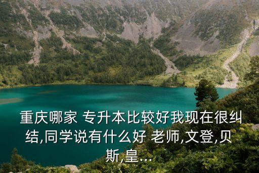  重慶哪家 專升本比較好我現(xiàn)在很糾結(jié),同學(xué)說(shuō)有什么好 老師,文登,貝斯,皇...