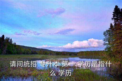 請(qǐng)問(wèn)統(tǒng)招 專(zhuān)升本 第一 學(xué)歷是指什么 學(xué)歷