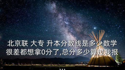 北京聯(lián) 大專 升本分?jǐn)?shù)線是多少數(shù)學(xué)很差都想拿0分了,總分多少算過(guò)我報(bào)...