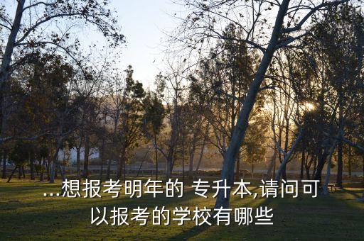 ...想報(bào)考明年的 專升本,請(qǐng)問可以報(bào)考的學(xué)校有哪些