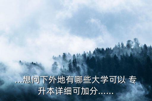 ...想問下外地有哪些大學(xué)可以 專升本詳細(xì)可加分……