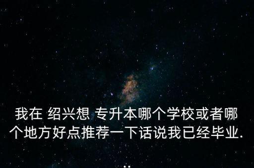 我在 紹興想 專升本哪個學(xué)?；蛘吣膫€地方好點(diǎn)推薦一下話說我已經(jīng)畢業(yè)...