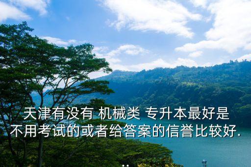  天津有沒有 機(jī)械類 專升本最好是不用考試的或者給答案的信譽(yù)比較好...
