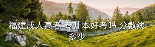 福建成人高考 專升本好考嗎 分數(shù)線多少