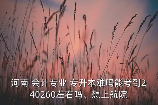 河南 會(huì)計(jì)專業(yè) 專升本難嗎能考到240260左右嗎、想上航院