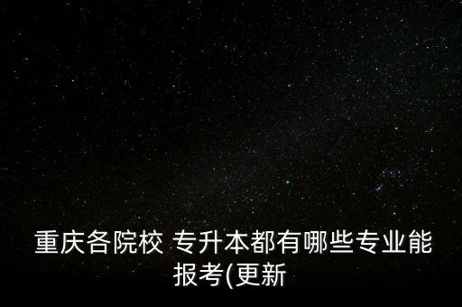 重慶各院校 專升本都有哪些專業(yè)能報考(更新