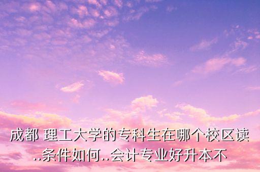成都 理工大學(xué)的?？粕谀膫€(gè)校區(qū)讀..條件如何..會(huì)計(jì)專業(yè)好升本不