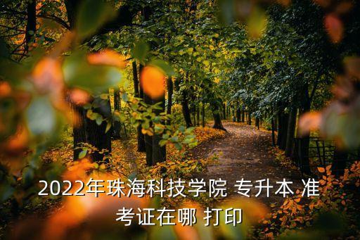 2022年珠?？萍紝W(xué)院 專升本 準考證在哪 打印