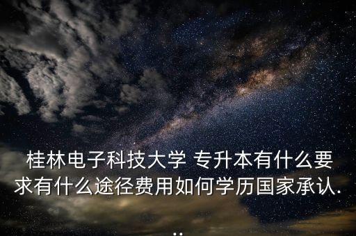  桂林電子科技大學(xué) 專升本有什么要求有什么途徑費(fèi)用如何學(xué)歷國家承認(rèn)...