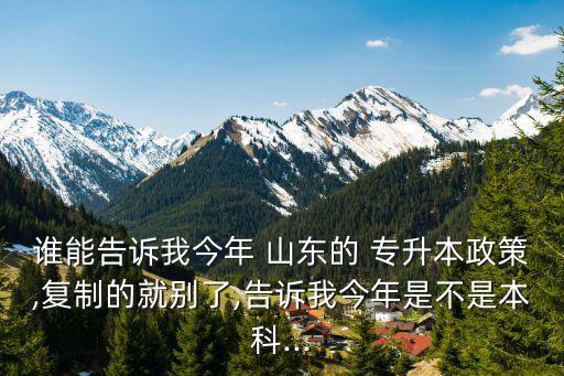 誰能告訴我今年 山東的 專升本政策,復(fù)制的就別了,告訴我今年是不是本科...