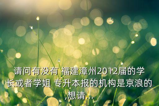 請(qǐng)問有沒有 福建漳州2012屆的學(xué)長(zhǎng)或者學(xué)姐 專升本報(bào)的機(jī)構(gòu)是京浪的,想請(qǐng)...