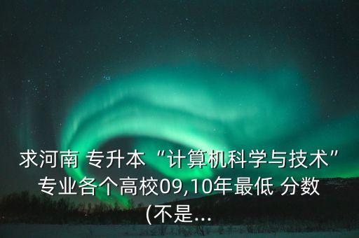 求河南 專升本“計(jì)算機(jī)科學(xué)與技術(shù)”專業(yè)各個高校09,10年最低 分?jǐn)?shù)(不是...