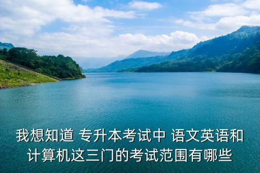 我想知道 專升本考試中 語文英語和計算機這三門的考試范圍有哪些