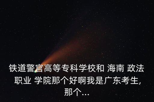 鐵道警官高等?？茖W(xué)校和 海南 政法 職業(yè) 學(xué)院那個(gè)好啊我是廣東考生,那個(gè)...