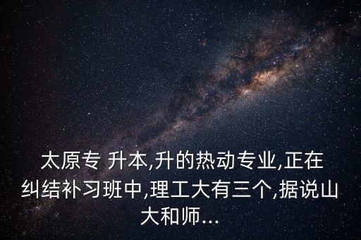  太原專(zhuān) 升本,升的熱動(dòng)專(zhuān)業(yè),正在糾結(jié)補(bǔ)習(xí)班中,理工大有三個(gè),據(jù)說(shuō)山大和師...
