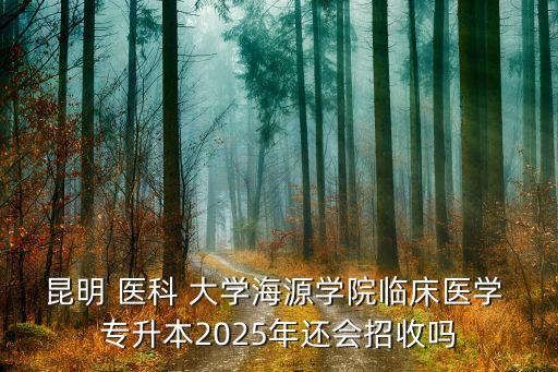 昆明 醫(yī)科 大學海源學院臨床醫(yī)學 專升本2025年還會招收嗎