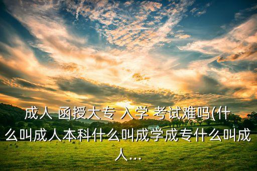 成人 函授大專 入學(xué) 考試難嗎(什么叫成人本科什么叫成學(xué)成專什么叫成人...