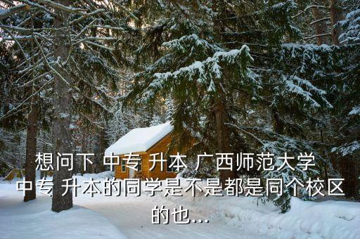 想問下 中專 升本 廣西師范大學(xué) 中專 升本的同學(xué)是不是都是同個校區(qū)的也...