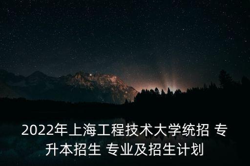 2022年上海工程技術(shù)大學(xué)統(tǒng)招 專升本招生 專業(yè)及招生計劃