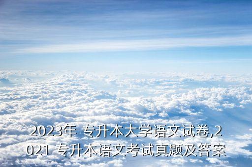 2023年 專升本大學語文試卷,2021 專升本語文考試真題及答案