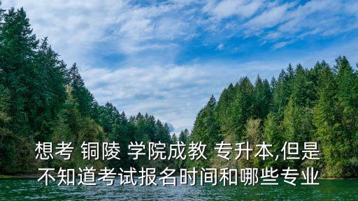 想考 銅陵 學(xué)院成教 專升本,但是不知道考試報(bào)名時(shí)間和哪些專業(yè)