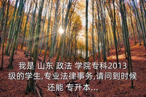 我是 山東 政法 學(xué)院專科2013級(jí)的學(xué)生,專業(yè)法律事務(wù),請(qǐng)問(wèn)到時(shí)候還能 專升本...