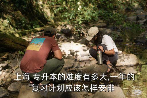  上海 專升本的難度有多大,一年的復習計劃應該怎樣安排