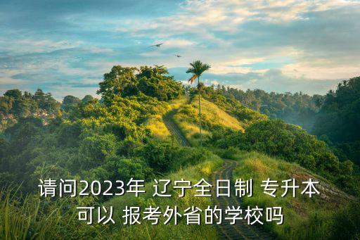請問2023年 遼寧全日制 專升本可以 報考外省的學(xué)校嗎