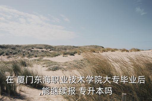 在 廈門東海職業(yè)技術學院大專畢業(yè)后,能繼續(xù)報 專升本嗎