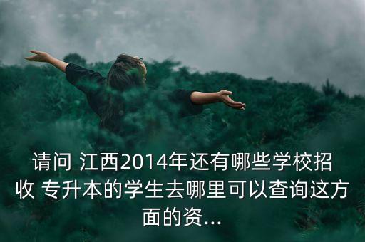 請問 江西2014年還有哪些學校招收 專升本的學生去哪里可以查詢這方面的資...