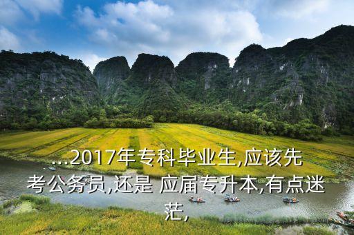 ...2017年?？飘厴I(yè)生,應(yīng)該先考公務(wù)員,還是 應(yīng)屆專升本,有點(diǎn)迷茫,