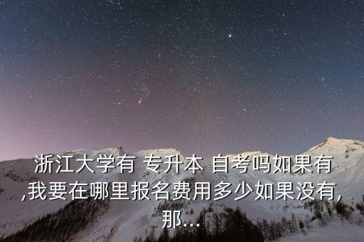  浙江大學有 專升本 自考嗎如果有,我要在哪里報名費用多少如果沒有,那...