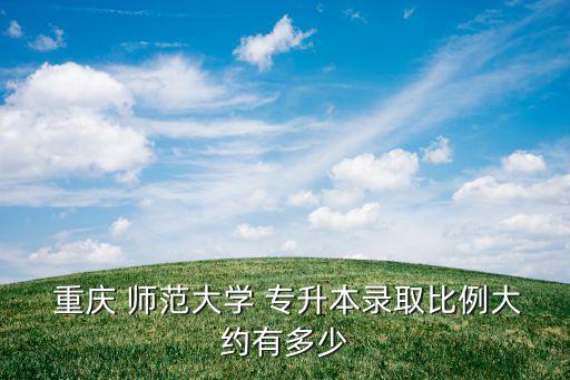  重慶 師范大學 專升本錄取比例大約有多少