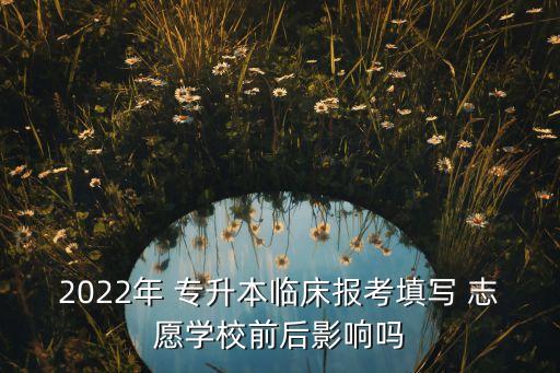 2022年 專升本臨床報考填寫 志愿學校前后影響嗎