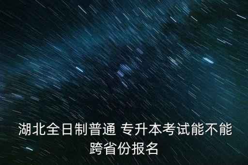  湖北全日制普通 專升本考試能不能跨省份報(bào)名