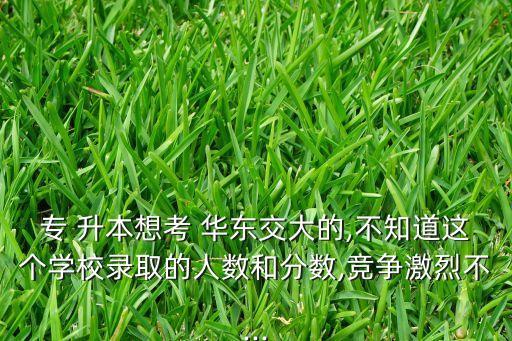 專 升本想考 華東交大的,不知道這個學校錄取的人數和分數,競爭激烈不...