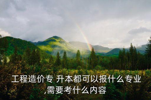  工程造價專 升本都可以報什么專業(yè),需要考什么內(nèi)容