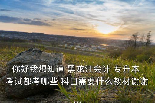 你好我想知道 黑龍江會計 專升本 考試都考哪些 科目需要什么教材謝謝...