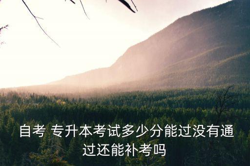  自考 專升本考試多少分能過沒有通過還能補考嗎