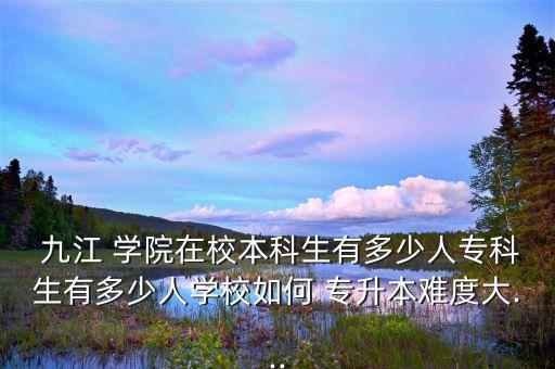  九江 學(xué)院在校本科生有多少人?？粕卸嗌偃藢W(xué)校如何 專升本難度大...