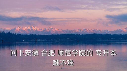 問下安徽 合肥 師范學(xué)院的 專升本難不難