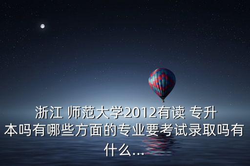  浙江 師范大學2012有讀 專升本嗎有哪些方面的專業(yè)要考試錄取嗎有什么...