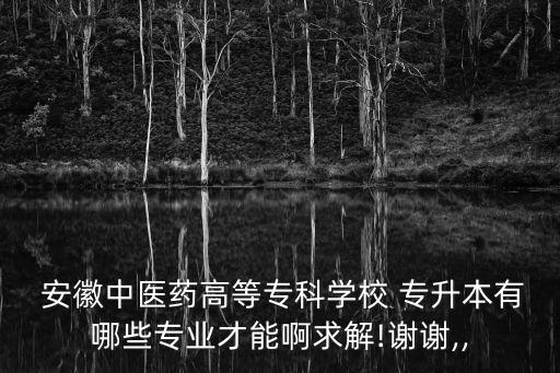  安徽中醫(yī)藥高等?？茖W(xué)校 專升本有哪些專業(yè)才能啊求解!謝謝,,