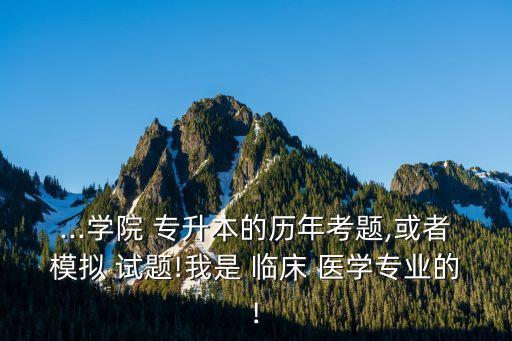 ...學院 專升本的歷年考題,或者模擬 試題!我是 臨床 醫(yī)學專業(yè)的!