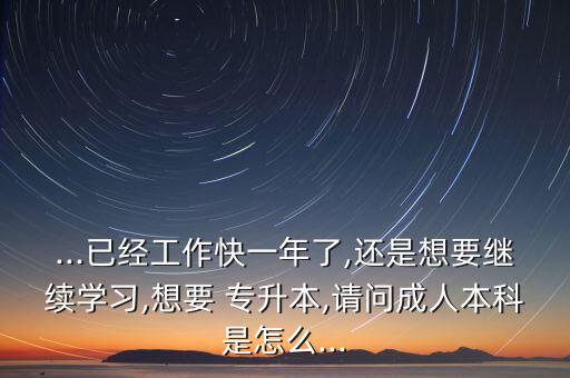 ...已經(jīng)工作快一年了,還是想要繼續(xù)學習,想要 專升本,請問成人本科是怎么...