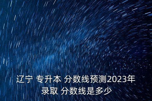 遼寧 專升本 分?jǐn)?shù)線預(yù)測2023年 錄取 分?jǐn)?shù)線是多少