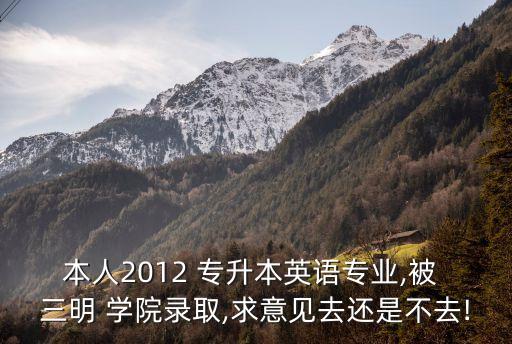 本人2012 專升本英語專業(yè),被 三明 學院錄取,求意見去還是不去!