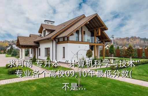 求河南 專升本“計算機科學與技術”專業(yè)各個高校09,10年最低分數(shù)(不是...