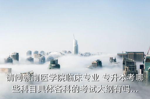 請(qǐng)問(wèn)贛南醫(yī)學(xué)院臨床專業(yè) 專升本考哪些科目具體各科的考試大綱有嗎...