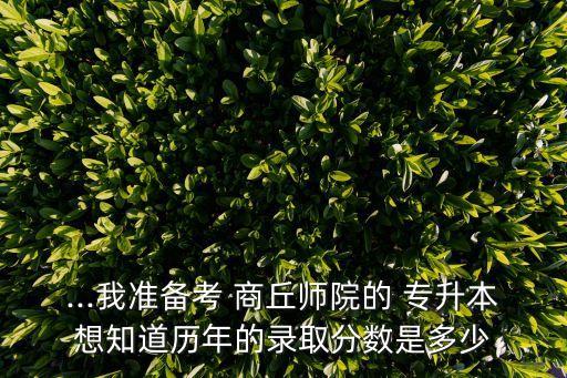 ...我準(zhǔn)備考 商丘師院的 專(zhuān)升本想知道歷年的錄取分?jǐn)?shù)是多少